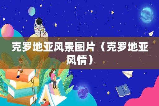 克罗地亚风景图片（克罗地亚风情）