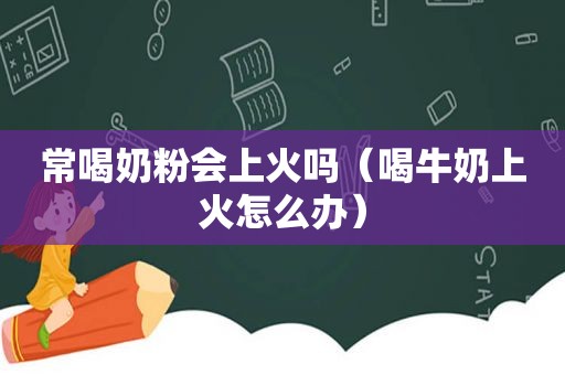 常喝奶粉会上火吗（喝牛奶上火怎么办）