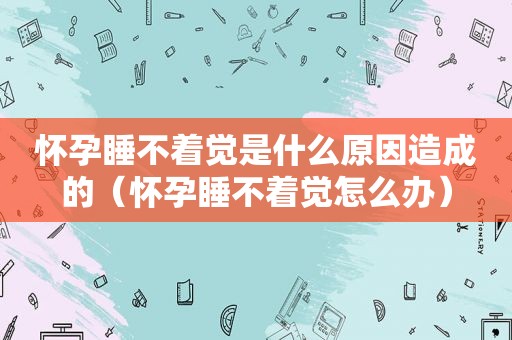 怀孕睡不着觉是什么原因造成的（怀孕睡不着觉怎么办）