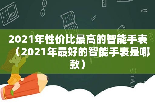 2021年性价比最高的智能手表（2021年最好的智能手表是哪款）