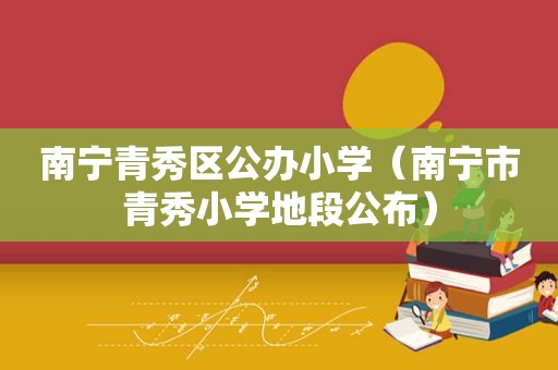 南宁青秀区公办小学（南宁市青秀小学地段公布）