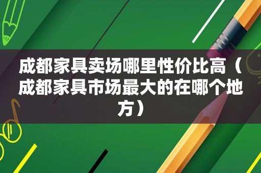 成都家具卖场哪里性价比高（成都家具市场最大的在哪个地方）