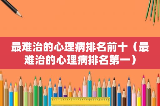 最难治的心理病排名前十（最难治的心理病排名第一）