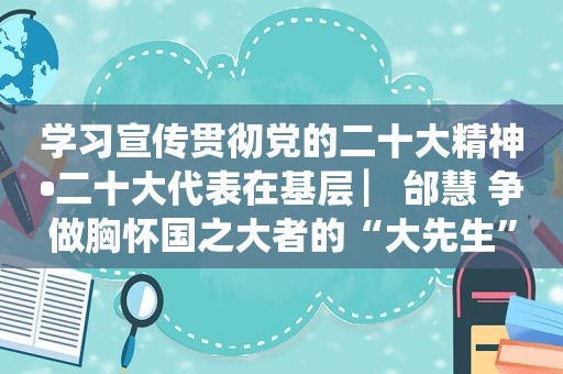 学习宣传贯彻党的二十大精神•二十大代表在基层 ▏邰慧 争做胸怀国之大者的“大先生”