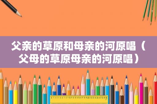 父亲的草原和母亲的河原唱（父母的草原母亲的河原唱）