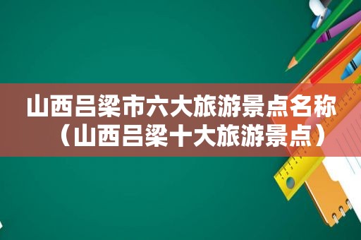 山西吕梁市六大旅游景点名称（山西吕梁十大旅游景点）