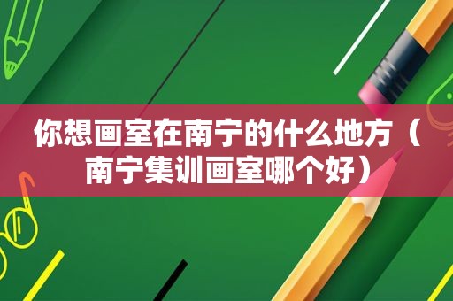 你想画室在南宁的什么地方（南宁集训画室哪个好）