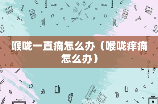 喉咙一直痛怎么办（喉咙痒痛怎么办）