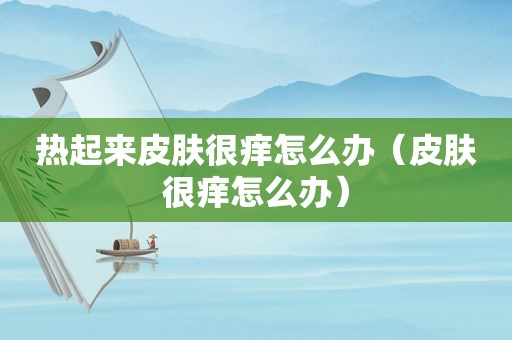 热起来皮肤很痒怎么办（皮肤很痒怎么办）