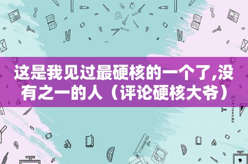 这是我见过最硬核的一个了,没有之一的人（评论硬核大爷）