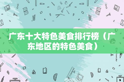 广东十大特色美食排行榜（广东地区的特色美食）