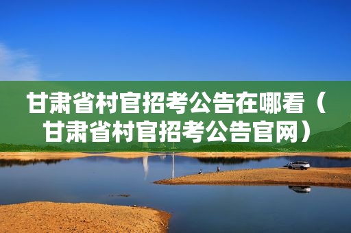 甘肃省村官招考公告在哪看（甘肃省村官招考公告官网）