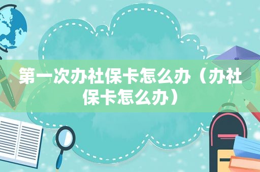 第一次办社保卡怎么办（办社保卡怎么办）