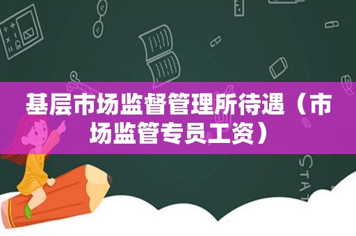 基层市场监督管理所待遇（市场监管专员工资）