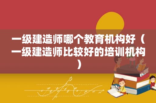 一级建造师哪个教育机构好（一级建造师比较好的培训机构）
