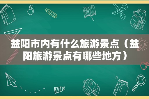 益阳市内有什么旅游景点（益阳旅游景点有哪些地方）
