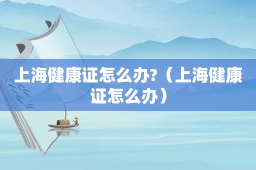 上海健康证怎么办?（上海健康证怎么办）