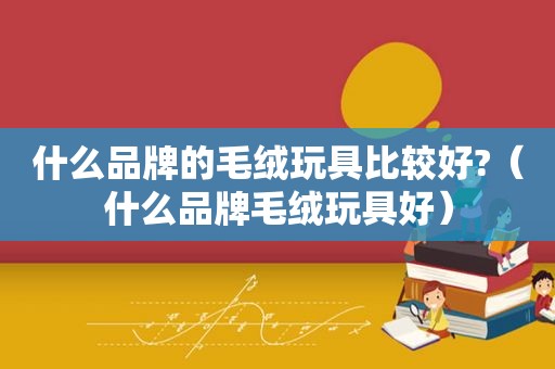 什么品牌的毛绒玩具比较好?（什么品牌毛绒玩具好）
