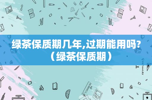 绿茶保质期几年,过期能用吗?（绿茶保质期）