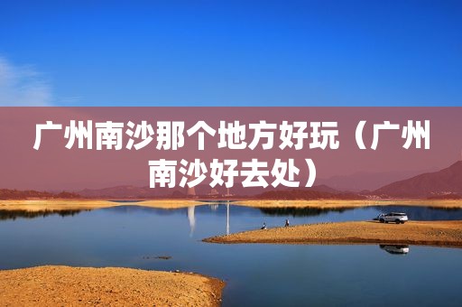 广州南沙那个地方好玩（广州南沙好去处）