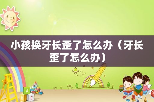 小孩换牙长歪了怎么办（牙长歪了怎么办）