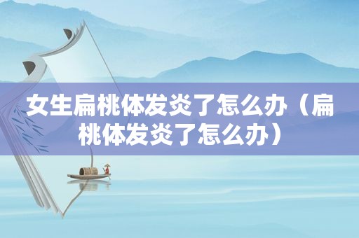 女生扁桃体发炎了怎么办（扁桃体发炎了怎么办）
