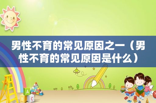 男性不育的常见原因之一（男性不育的常见原因是什么）