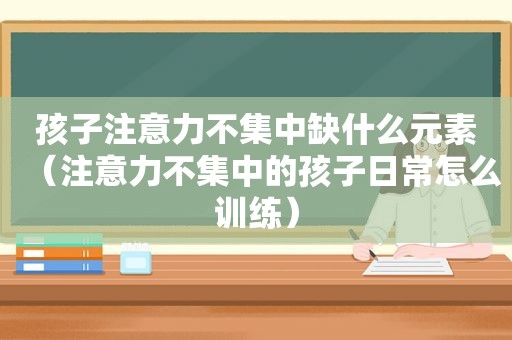 孩子注意力不集中缺什么元素（注意力不集中的孩子日常怎么训练）