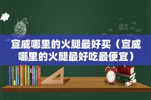 宣威哪里的火腿最好买（宣威哪里的火腿最好吃最便宜）