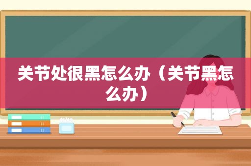 关节处很黑怎么办（关节黑怎么办）