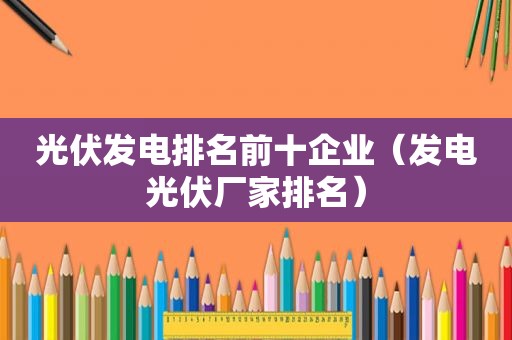 光伏发电排名前十企业（发电光伏厂家排名）