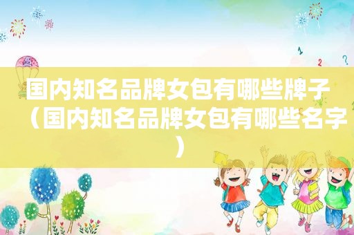 国内知名品牌女包有哪些牌子（国内知名品牌女包有哪些名字）