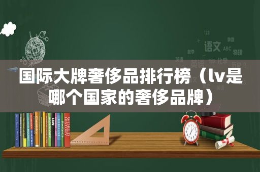 国际大牌奢侈品排行榜（lv是哪个国家的奢侈品牌）