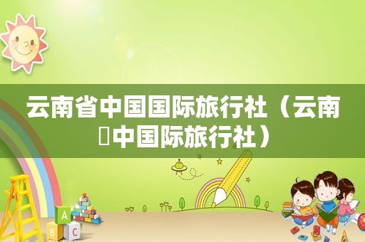 云南省中国国际旅行社（云南囯中国际旅行社）