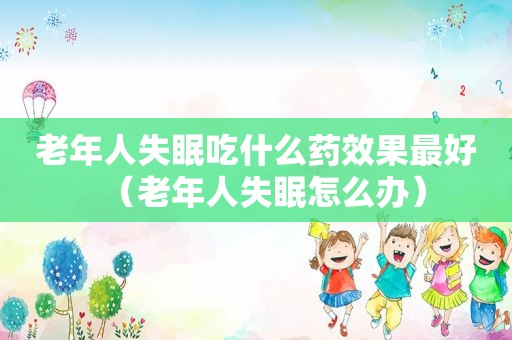 老年人失眠吃什么药效果最好（老年人失眠怎么办）