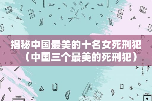 揭秘中国最美的十名女死刑犯（中国三个最美的死刑犯）