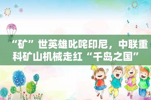 “矿”世英雄叱咤印尼，中联重科矿山机械走红“千岛之国”