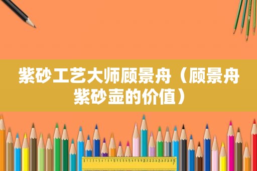 紫砂工艺大师顾景舟（顾景舟紫砂壶的价值）