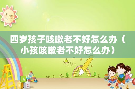 四岁孩子咳嗽老不好怎么办（小孩咳嗽老不好怎么办）