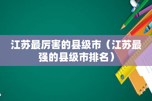 江苏最厉害的县级市（江苏最强的县级市排名）