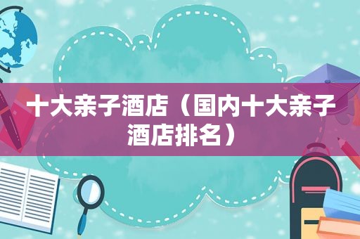 十大亲子酒店（国内十大亲子酒店排名）