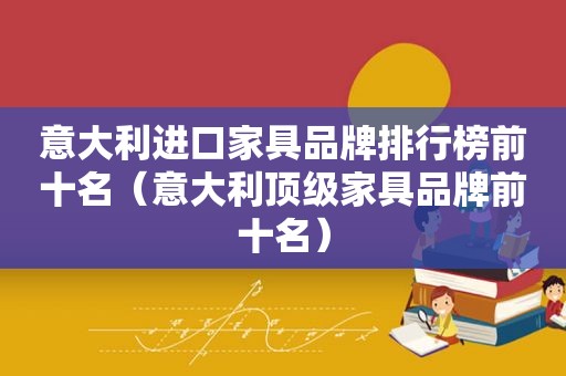 意大利进口家具品牌排行榜前十名（意大利顶级家具品牌前十名）