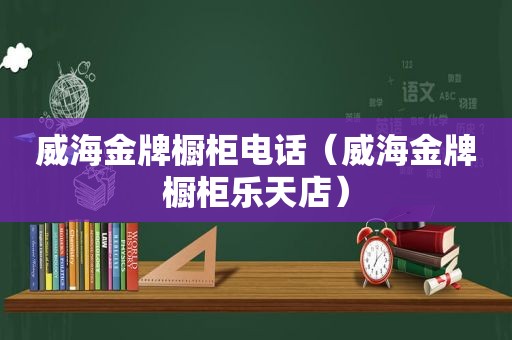 威海金牌橱柜电话（威海金牌橱柜乐天店）