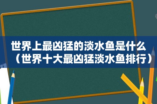 世界上最凶猛的淡水鱼是什么（世界十大最凶猛淡水鱼排行）