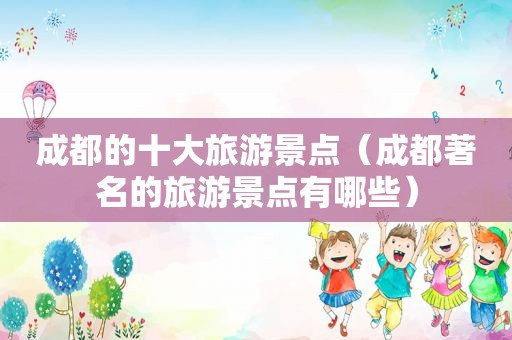 成都的十大旅游景点（成都著名的旅游景点有哪些）