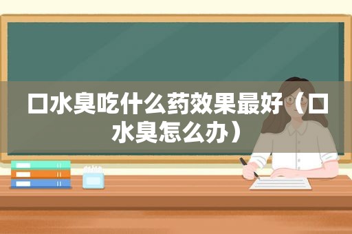 口水臭吃什么药效果最好（口水臭怎么办）
