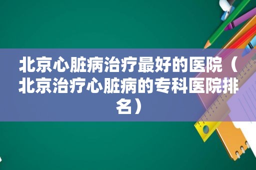 北京心脏病治疗最好的医院（北京治疗心脏病的专科医院排名）