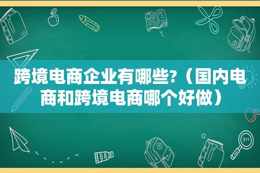 跨境电商企业有哪些?（国内电商和跨境电商哪个好做）