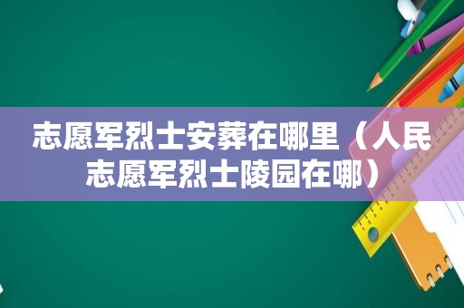 志愿军烈士安葬在哪里（人民志愿军烈士陵园在哪）