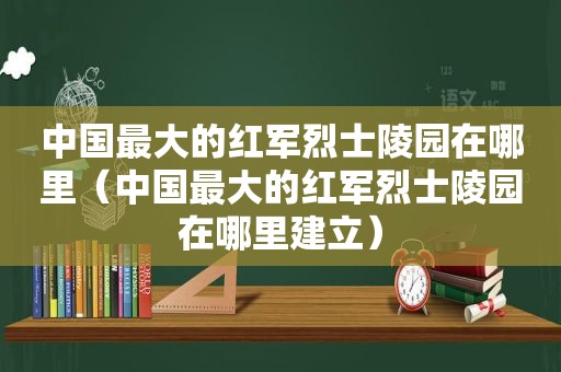 中国最大的红军烈士陵园在哪里（中国最大的红军烈士陵园在哪里建立）